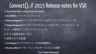 © 2015 Takashi Takebayashi
Visual Studio Online Visual Studio Team Services
拡張機能とマーケットプレイス
Release Management(リリースマネジメント)がパブリックプレビューに
Package Management(パッケージマネジメント)がパブリックプレビューに
コード検索がパブリックプレビューに
テスト結果のUIカイゼン
探索テストの拡張
Test Manager(テストマネジャー)の拡張機能化
MacInCloud(Macのリモートレンタルサービス)との連携
Connect(); // 2015 Release notes for VSO
 