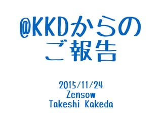 @KKDからの
ご報告
2015/11/24
Zensow
Takeshi Kakeda
 