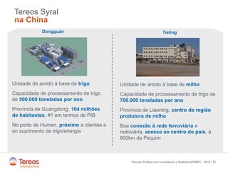 /
Tereos Syral
na China
19
Dongguan
Unidade de amido à base de trigo
Capacidade de processamento de trigo
de 500.000 toneladas por ano
Província de Guangdong: 104 milhões
de habitantes, #1 em termos de PIB
No porto de Humen, próximo a clientes e
ao suprimento de trigo/energia
Tieling
Unidade de amido à base de milho
Capacidade de processamento de trigo de
700.000 toneladas por ano
Província de Liaoning, centro da região
produtora de milho
Boa conexão à rede ferroviária e
rodoviária, acesso ao centro do país, à
800km de Pequim
Reunião Pública com Investidores e Analistas APIMEC - 2015
 