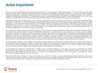 /
Aviso Importante
Este documento foi elaborado pela Tereos Internacional com o único propósito desta apresentação. As informações contidas neste
documento não foram verificadas independentemente. Nenhuma declaração ou garantia, expressa ou implícita, é feita a respeito.
Nenhuma declaração ou garantia, expressa ou tácita, é feita no tocante à exatidão, veracidade ou integridade dessas informações ou
opiniões contidas neste documento e a Tereos Internacional e suas subsidiárias (em conjunto "Tereos Internacional"), bem como seus
diretores, conselheiros, funcionários e representantes não têm qualquer responsabilidade quantos a esses aspectos.
Esta apresentação contém informações sobre mercados de atuação da Tereos Internacional, incluindo sua posição competitiva. Salvo
disposição em contrário, as informações desta apresentação são baseadas em estimativas elaboradas pelo grupo e são meramente
indicativas. Essas estimativas são baseadas em informações obtidas de clientes, fornecedores, organizações empresariais e outros
participantes do mercado. A Tereos Internacional considera que estas estimativas são razoáveis, na data desta apresentação, no
entanto, a integralidade e exatidão dos dados que baseiam tais estimativas não é garantida e o grupo não pode assegurar que aplicou
as mesmas definições de mercado que seus concorrentes.
Este documento contém certas estimativas e projeções acerca do futuro. Estas declarações referem-se particularmente às estratégias
de negócios da administração da Tereos Internacional, expansão e crescimento de suas operações, previsões, eventos futuros,
tendências ou metas que estão naturalmente sujeitas a riscos e contingências que podem levar a resultados materialmente diferentes
daqueles, explícita ou implicitamente, incluídos nestas declarações, bem como, geralmente, de todas as declarações precedidas,
seguidas ou que incluem as palavras "acredita", "espera", "projeta", "antecipa", "objetiva", "estima" ou expressões semelhantes. Tais
estimativas não são garantias de desempenho futuro. A Tereos Internacional, bem como seus diretores, conselheiros, funcionários e
representantes, são expressamente eximidos de qualquer responsabilidade pela divulgação de tais estimativas e projeções.
As informações relativas a esses riscos e contingências são incluídas nos documentos apresentados pela Tereos Internacional à
Comissão de Valores Mobiliários ("CVM"). A Tereos Internacional não se compromete a atualizar ou revisar as estimativas e projeções
que venham a ser apresentadas neste documento para refletir novas informações, eventos futuros ou por qualquer outro motivo e
qualquer opinião expressa nesta apresentação está sujeita a alterações sem aviso prévio.
No Formulário de Referência apresentado à CVM há uma descrição detalhada da situação financeira e econômica da Tereos
Internacional, bem como dos fatores de risco relacionados à Tereos Internacional, o qual pode ser obtido no site da Tereos
Internacional (www.tereosinternacional.com.br). As últimas Demonstrações Financeiras anual, semestral e trimestral da Tereos
Internacional também estão disponíveis neste site.
Este documento não constitui uma oferta ou convite para venda ou compra, ou uma solicitação de qualquer oferta de compra ou
subscrição de quaisquer direitos ou ações da Tereos Internacional. Nem este documento, nem qualquer parte dele, devem servir de
base de, ou ser utilizados em conexão com qualquer contrato ou compromisso de qualquer natureza.
Reunião Pública com Investidores e Analistas APIMEC - 2015 2
 