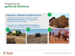 /
Programa de
ganho de eficiência
25Reunião Pública com Investidores e Analistas APIMEC - 2014
Cogeração: Utilização da palha da cana
A palha que permanece no campo tem um alto
potencial de combustão para a cogeração de
bioelectricidade com o bagaço
Expectativa de colheita de 100 mil toneladas em
2015/16 (170 mil toneladas de bagaço equivalente)
1 2 3
4
 