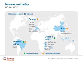 /
Nossas unidades
no mundo
7
Europa
França
Bélgica
Espanha
Itália
Reino Unido
América
Latina
Brasil
Oceano
Índico
Ilha da Reunião
Moçambique
Tanzânia
Quênia
Ásia
China
Indonésia (2014)
25 unidades em 12 países
Cana-de-açúcar Cereais/Tubérculos
Reunião Pública com Investidores e Analistas APIMEC - 2015
 