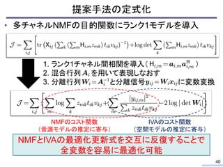 • 多チャネルNMFの目的関数にランク1モデルを導入
提案手法の定式化
40
1. ランク1チャネル間相関を導入（ ）
2. 混合行列 を用いて表現しなおす
3. 分離行列 と分離信号 に変数変換
NMFのコスト関数
（音源モデルの推定に寄与）...