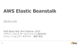 1
AWS Elastic Beanstalk
AWS Black Belt Tech Webinar 2015
アマゾン ウェブ サービス ジャパン株式会社
ソリューションアーキテクト 篠原 英治
2015/11/25
 