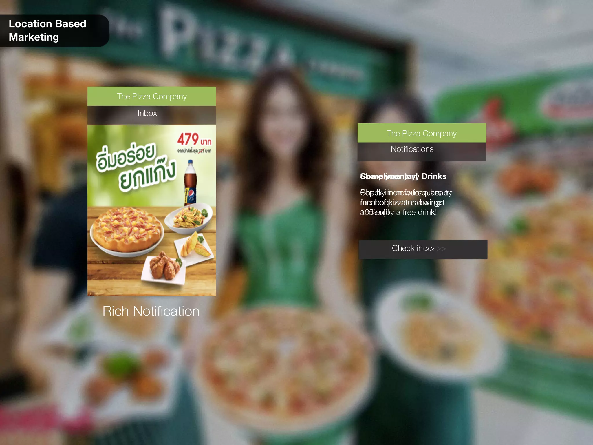 Location Based
Marketing
Check it out >>
Complimentary Drinks
Pop by in now for a hearty
meal of pizza and wings
and enjoy a free drink!
Notifications
The Pizza Company
Inbox
The Pizza Company
Rich Notification
Check in >>
Share your joy!
Check in on foursquare or
facebook status and get
10% off!
Notifications
The Pizza Company
 