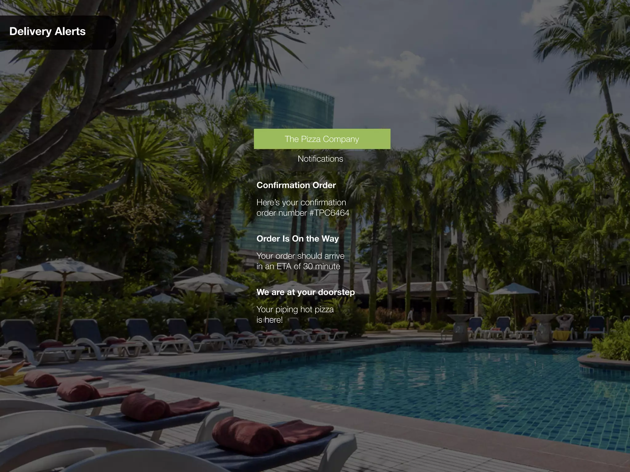 Delivery Alerts
Confirmation Order
Here’s your confirmation
order number #TPC6464
Notifications
The Pizza Company
Order Is On the Way
Your order should arrive
in an ETA of 30 minute
We are at your doorstep
Your piping hot pizza
is here!
 