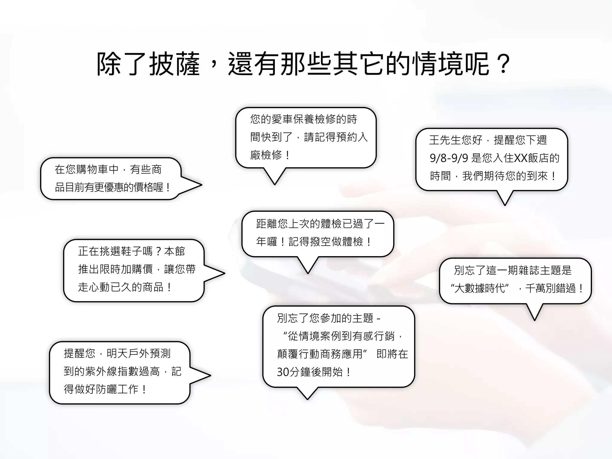 在您購物車中，有些商
品目前有更優惠的價格喔！
正在挑選鞋子嗎？本館
推出限時加購價，讓您帶
走心動已久的商品！
距離您上次的體檢已過了一
年囉！記得撥空做體檢！
提醒您，明天戶外預測
到的紫外線指數過高，記
得做好防曬工作！
您的愛車保養檢修的時
間快到了，請記得預約入
廠檢修！
王先生您好，提醒您下週
9/8-9/9 是您入住XX飯店的
時間，我們期待您的到來！
別忘了這一期雜誌主題是
“大數據時代”，千萬別錯過！
別忘了您參加的主題 -  
“從情境案例到有感行銷，
顛覆行動商務應用” 即將在
30分鐘後開始！
 