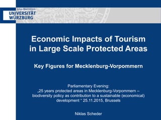 Economic Impacts of Tourism
in Large Scale Protected Areas
Key Figures for Mecklenburg-Vorpommern
Parliamentary Evening:
„25 years protected areas in Mecklenburg-Vorpommern –
biodiversity policy as contribution to a sustainable (economical)
development “ 25.11.2015, Brussels
Niklas Scheder
 