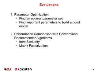 18
Evaluations
1. Parameter Optimization
• Find an optimal parameter set.
• Find important parameters to build a good
model
2. Performance Comparison with Conventional
Recommender Algorithms
• Item Similarity
• Matrix Factorization
 