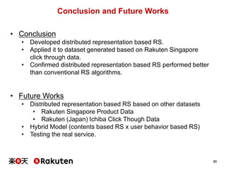 23
Conclusion and Future Works
• Conclusion
• Developed distributed representation based RS.
• Applied it to dataset generated based on Rakuten Singapore
click through data.
• Confirmed distributed representation based RS performed better
than conventional RS algorithms.
• Future Works
• Distributed representation based RS based on other datasets
• Rakuten Singapore Product Data
• Rakuten (Japan) Ichiba Click Though Data
• Hybrid Model (contents based RS x user behavior based RS)
• Testing the real service.
 