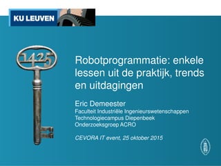 Robotprogrammatie: enkele
lessen uit de praktijk, trends
en uitdagingen
Eric Demeester
Faculteit Industriële Ingenieurswetenschappen
Technologiecampus Diepenbeek
Onderzoeksgroep ACRO
CEVORA IT event, 25 oktober 2015
 
