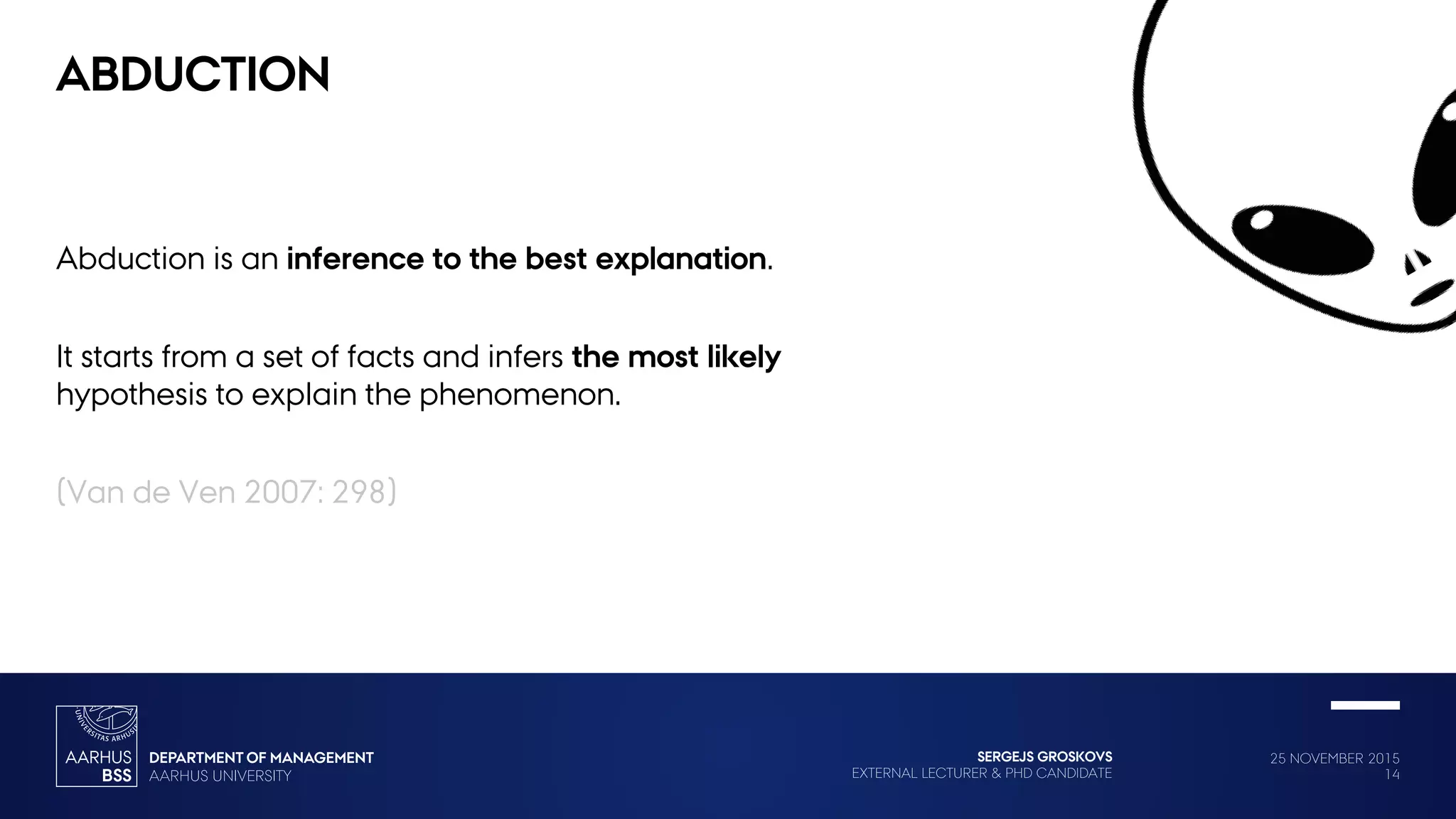 25 NOVEMBER 2015
14
SERGEJS GROSKOVS
EXTERNAL LECTURER & PHD CANDIDATE
ABDUCTION
Abduction is an inference to the best explanation.
It starts from a set of facts and infers the most likely
hypothesis to explain the phenomenon.
(Van de Ven 2007: 298)
 