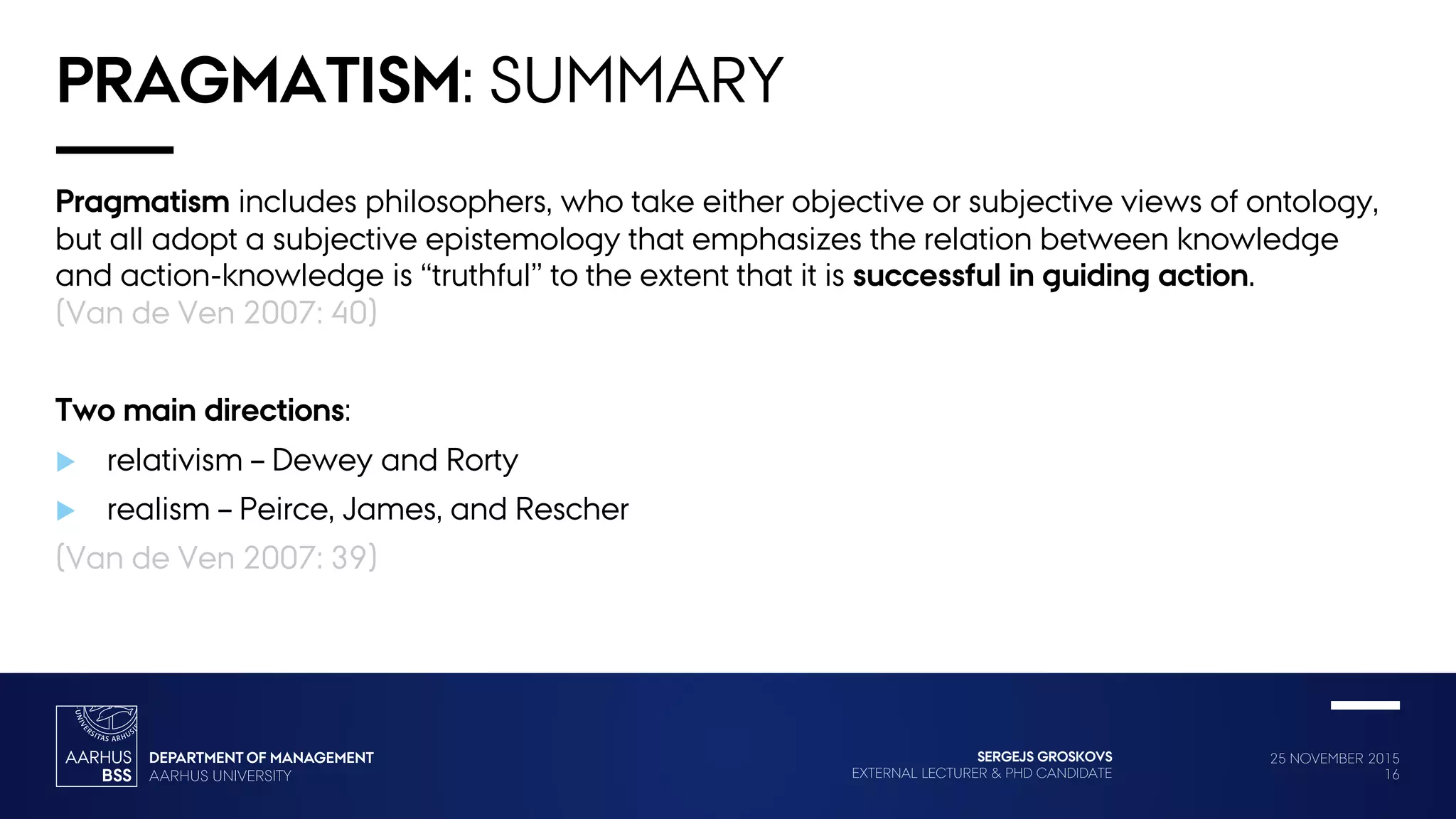 25 NOVEMBER 2015
16
SERGEJS GROSKOVS
EXTERNAL LECTURER & PHD CANDIDATE
PRAGMATISM: SUMMARY
Pragmatism includes philosophers, who take either objective or subjective views of ontology,
but all adopt a subjective epistemology that emphasizes the relation between knowledge
and action-knowledge is “truthful” to the extent that it is successful in guiding action.
(Van de Ven 2007: 40)
Two main directions:
 relativism – Dewey and Rorty
 realism – Peirce, James, and Rescher
(Van de Ven 2007: 39)
 