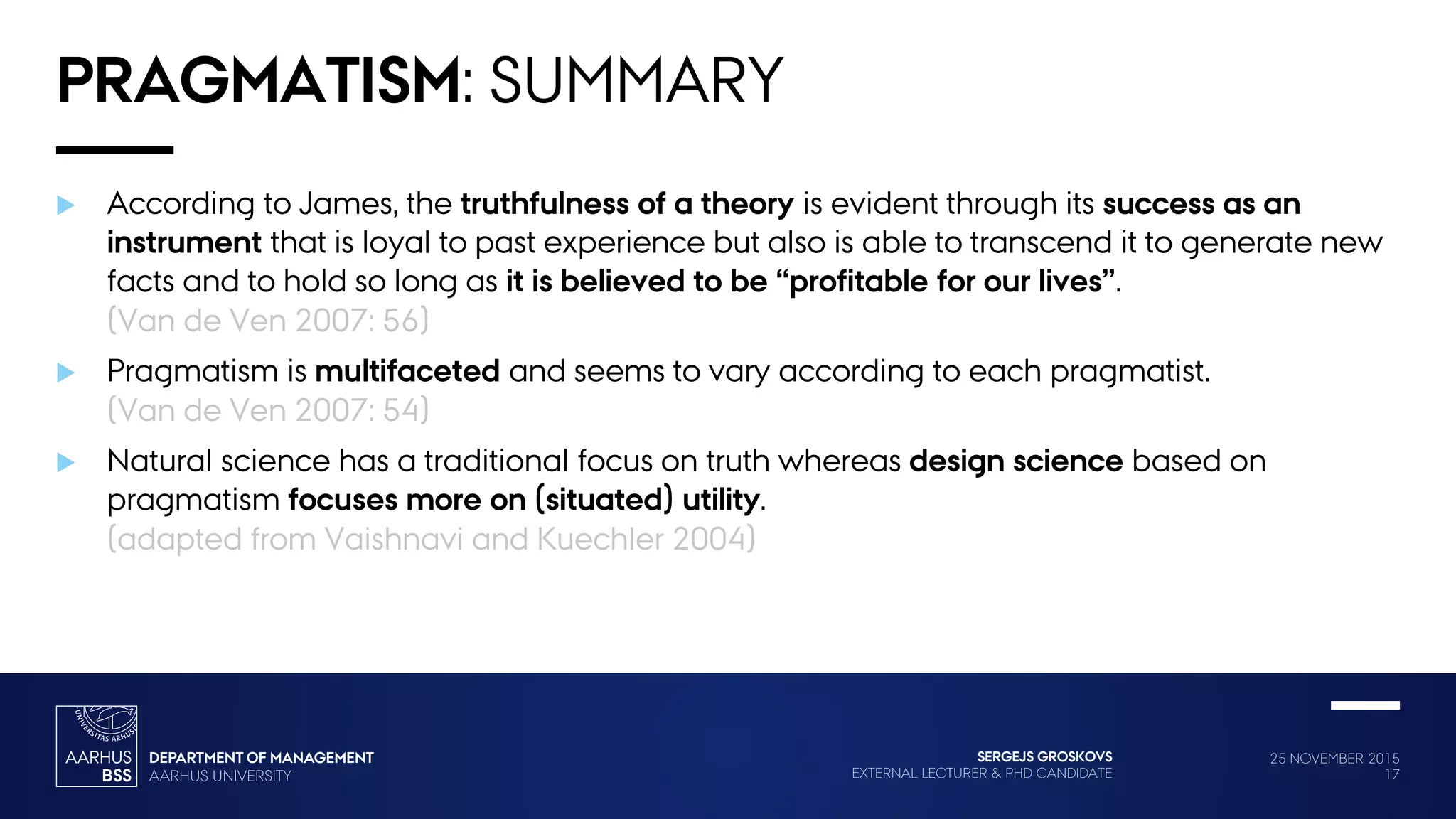 25 NOVEMBER 2015
17
SERGEJS GROSKOVS
EXTERNAL LECTURER & PHD CANDIDATE
PRAGMATISM: SUMMARY
 According to James, the truthfulness of a theory is evident through its success as an
instrument that is loyal to past experience but also is able to transcend it to generate new
facts and to hold so long as it is believed to be “profitable for our lives”.
(Van de Ven 2007: 56)
 Pragmatism is multifaceted and seems to vary according to each pragmatist.
(Van de Ven 2007: 54)
 Natural science has a traditional focus on truth whereas design science based on
pragmatism focuses more on (situated) utility.
(adapted from Vaishnavi and Kuechler 2004)
 