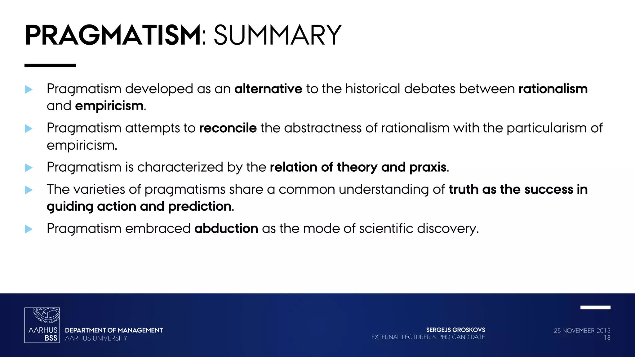 25 NOVEMBER 2015
18
SERGEJS GROSKOVS
EXTERNAL LECTURER & PHD CANDIDATE
PRAGMATISM: SUMMARY
 Pragmatism developed as an alternative to the historical debates between rationalism
and empiricism.
 Pragmatism attempts to reconcile the abstractness of rationalism with the particularism of
empiricism.
 Pragmatism is characterized by the relation of theory and praxis.
 The varieties of pragmatisms share a common understanding of truth as the success in
guiding action and prediction.
 Pragmatism embraced abduction as the mode of scientific discovery.
 