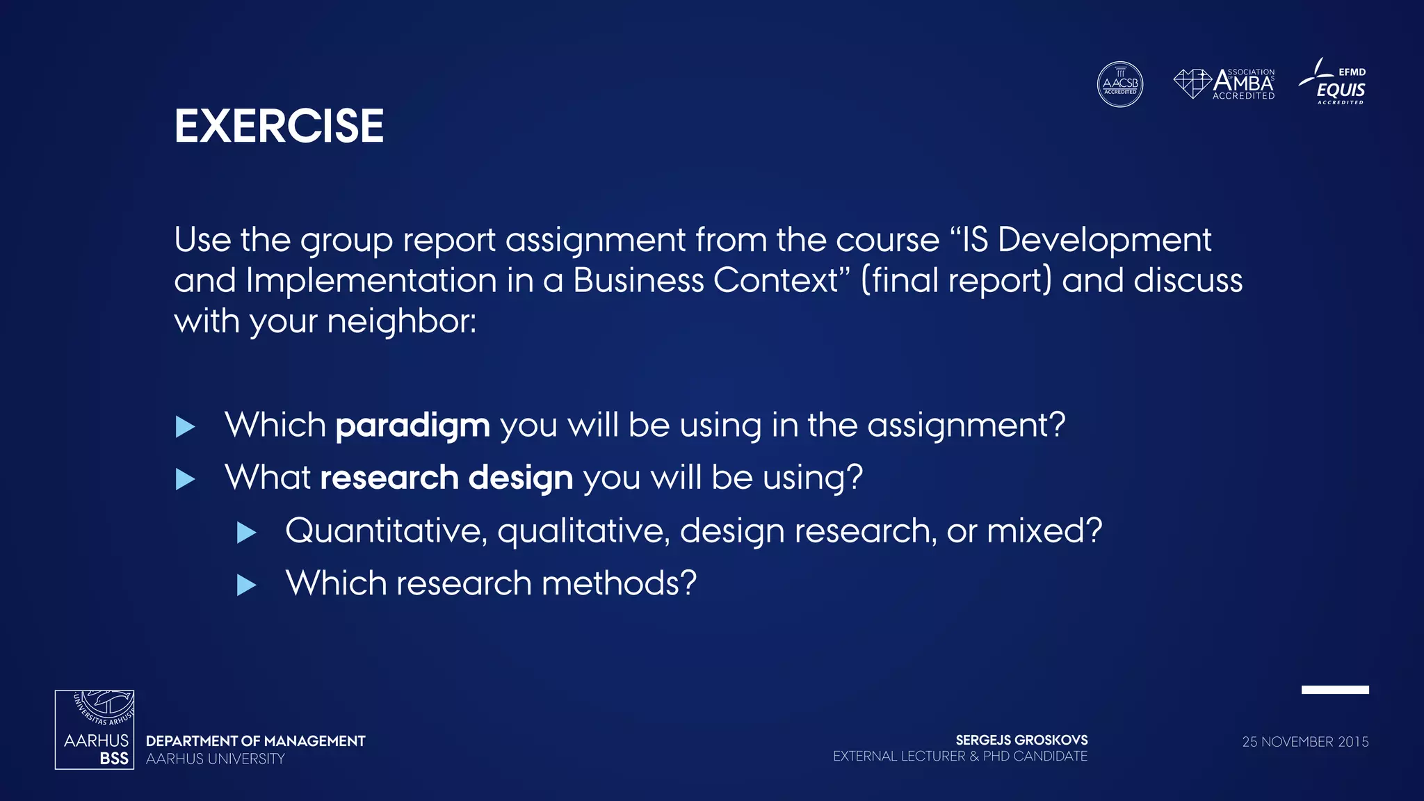 SERGEJS GROSKOVS
EXTERNAL LECTURER & PHD CANDIDATE
25 NOVEMBER 2015
EXERCISE
Use the group report assignment from the course “IS Development
and Implementation in a Business Context” (final report) and discuss
with your neighbor:
 Which paradigm you will be using in the assignment?
 What research design you will be using?
 Quantitative, qualitative, design research, or mixed?
 Which research methods?
 