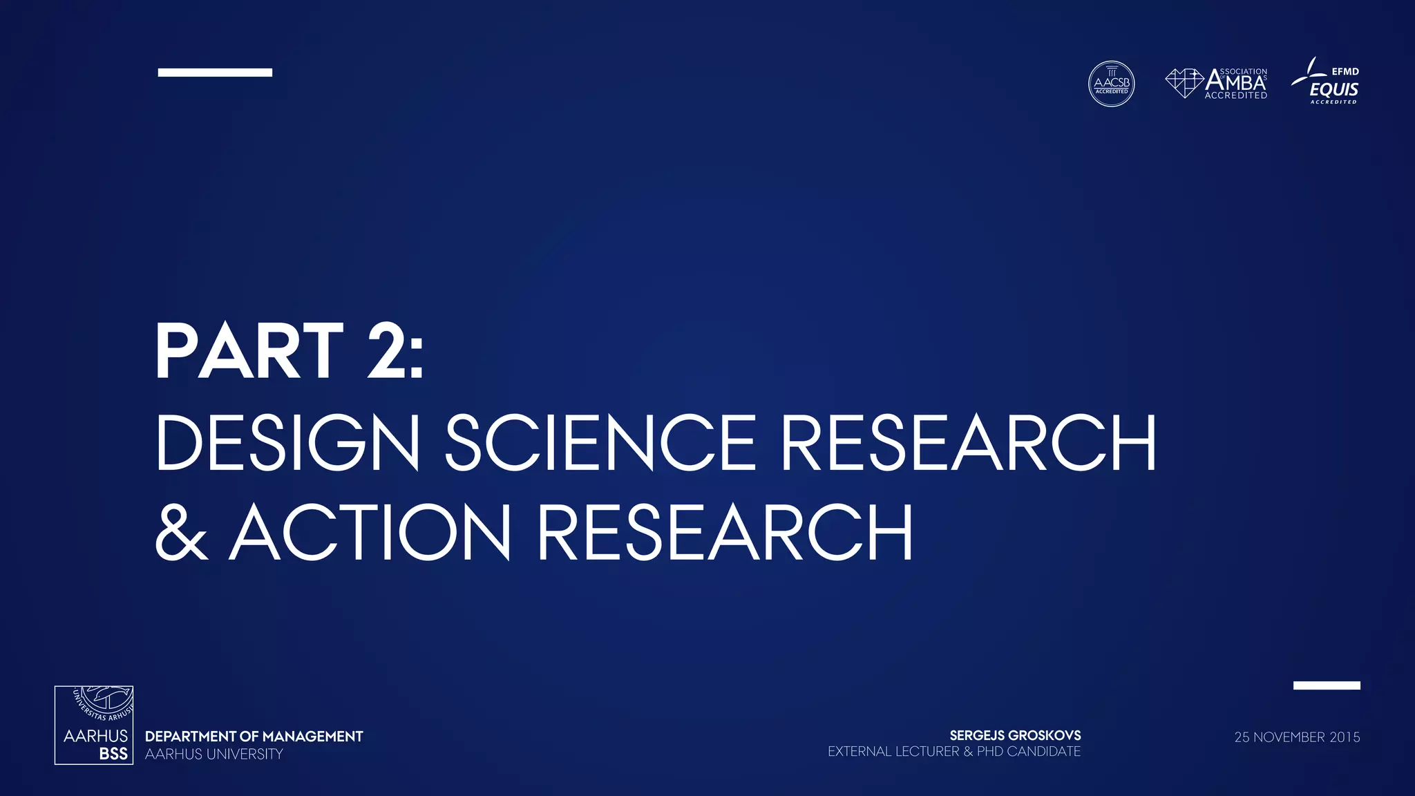 SERGEJS GROSKOVS
EXTERNAL LECTURER & PHD CANDIDATE
25 NOVEMBER 2015
PART 2:
DESIGN SCIENCE RESEARCH
& ACTION RESEARCH
 