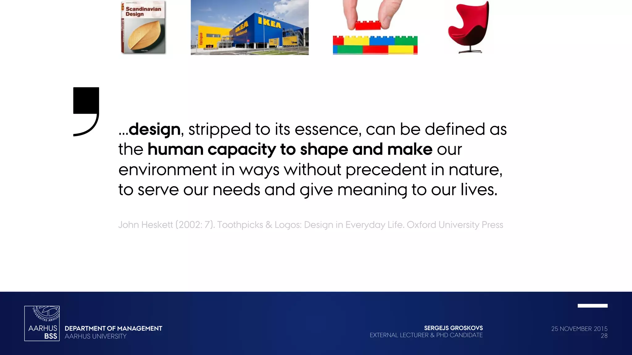 25 NOVEMBER 2015
28
SERGEJS GROSKOVS
EXTERNAL LECTURER & PHD CANDIDATE
…design, stripped to its essence, can be defined as
the human capacity to shape and make our
environment in ways without precedent in nature,
to serve our needs and give meaning to our lives.
John Heskett (2002: 7). Toothpicks & Logos: Design in Everyday Life. Oxford University Press
 