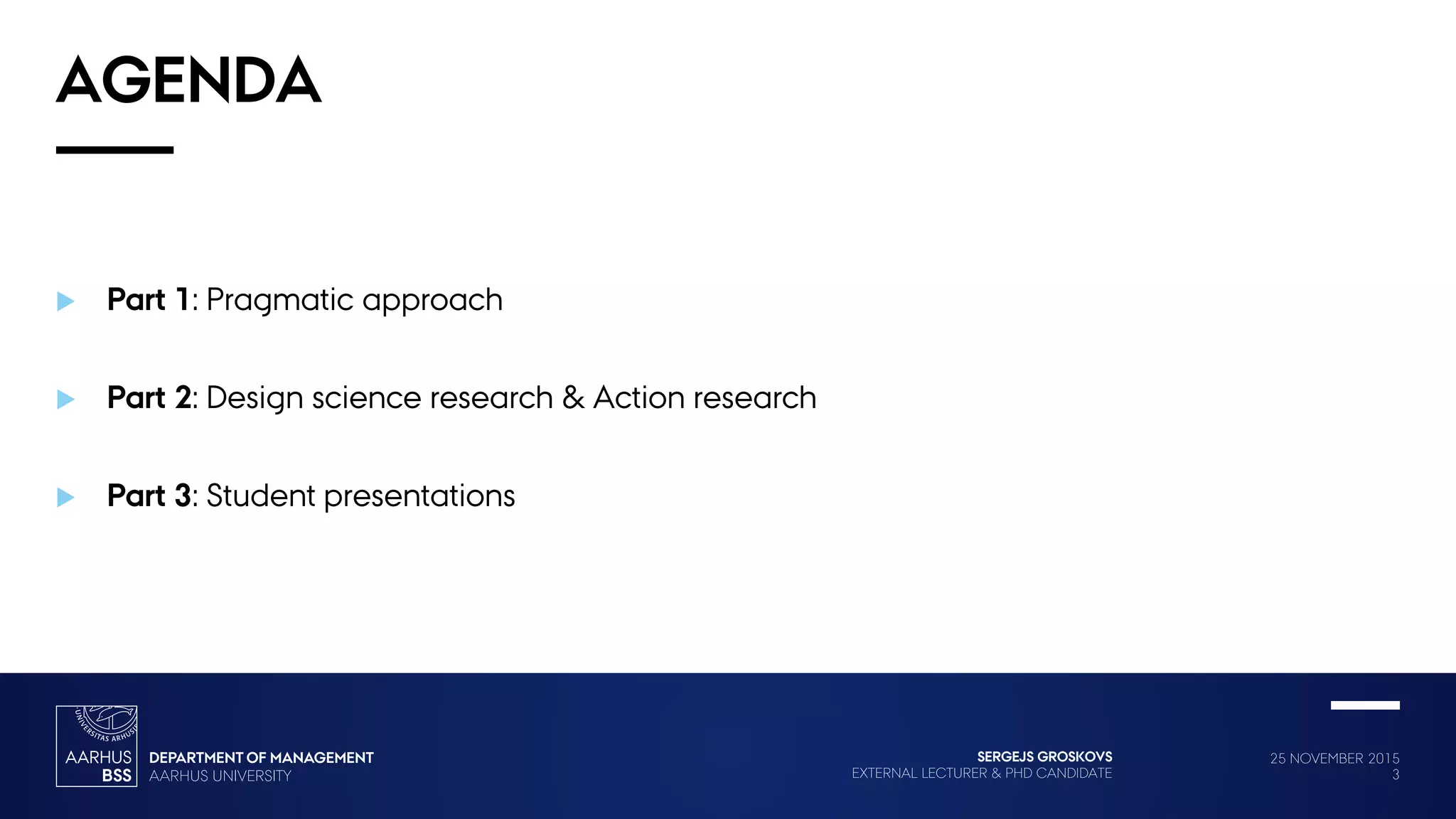 25 NOVEMBER 2015
3
SERGEJS GROSKOVS
EXTERNAL LECTURER & PHD CANDIDATE
AGENDA
 Part 1: Pragmatic approach
 Part 2: Design science research & Action research
 Part 3: Student presentations
 