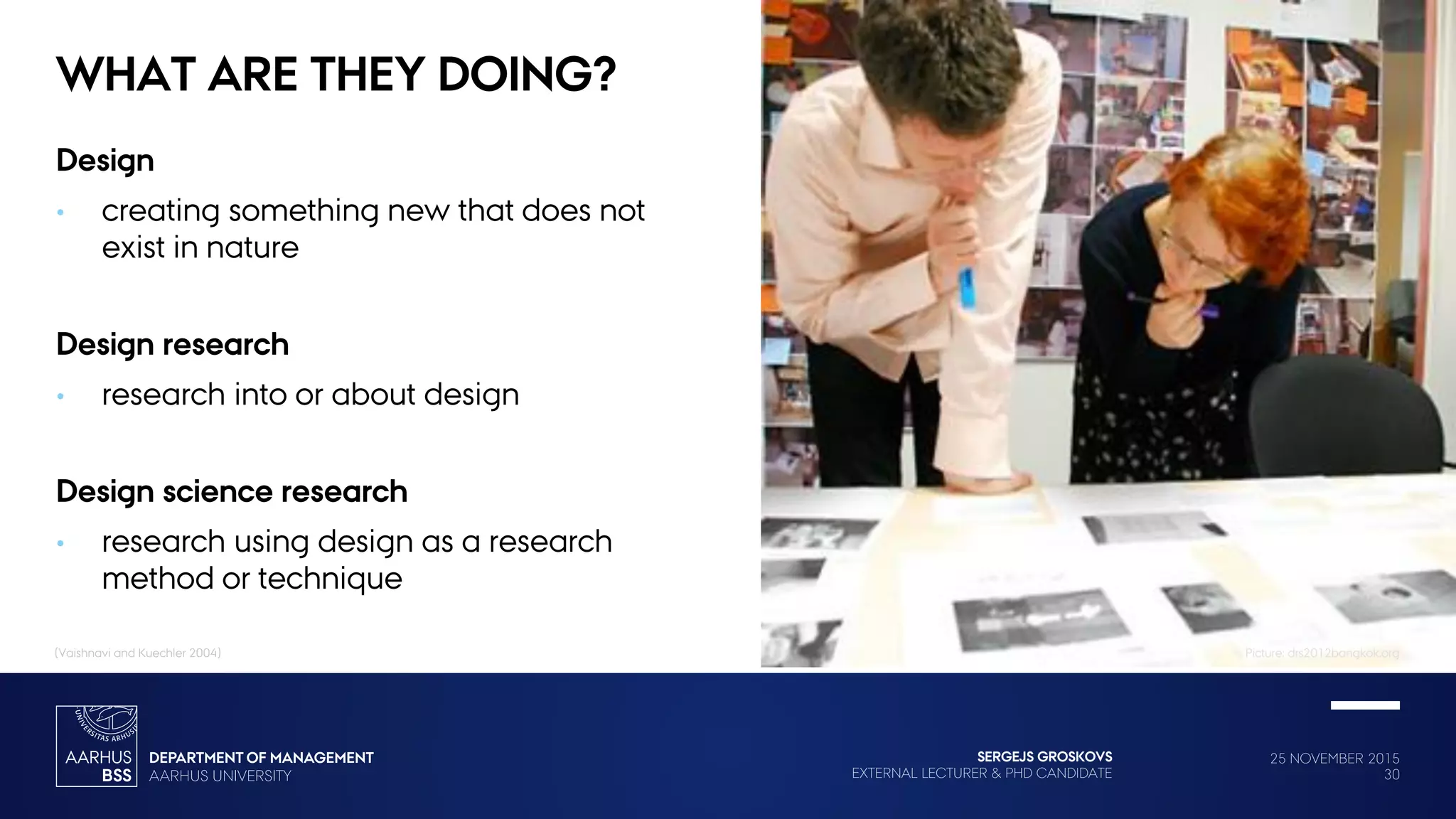 25 NOVEMBER 2015
30
SERGEJS GROSKOVS
EXTERNAL LECTURER & PHD CANDIDATE
WHAT ARE THEY DOING?
Design
• creating something new that does not
exist in nature
Design research
• research into or about design
Design science research
• research using design as a research
method or technique
(Vaishnavi and Kuechler 2004) Picture: drs2012bangkok.org
 