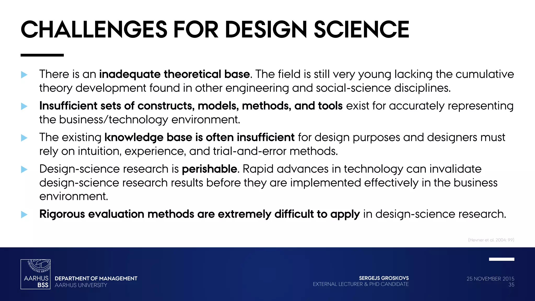 25 NOVEMBER 2015
35
SERGEJS GROSKOVS
EXTERNAL LECTURER & PHD CANDIDATE
CHALLENGES FOR DESIGN SCIENCE
 There is an inadequate theoretical base. The field is still very young lacking the cumulative
theory development found in other engineering and social-science disciplines.
 Insufficient sets of constructs, models, methods, and tools exist for accurately representing
the business/technology environment.
 The existing knowledge base is often insufficient for design purposes and designers must
rely on intuition, experience, and trial-and-error methods.
 Design-science research is perishable. Rapid advances in technology can invalidate
design-science research results before they are implemented effectively in the business
environment.
 Rigorous evaluation methods are extremely difficult to apply in design-science research.
(Hevner et al. 2004: 99)
 