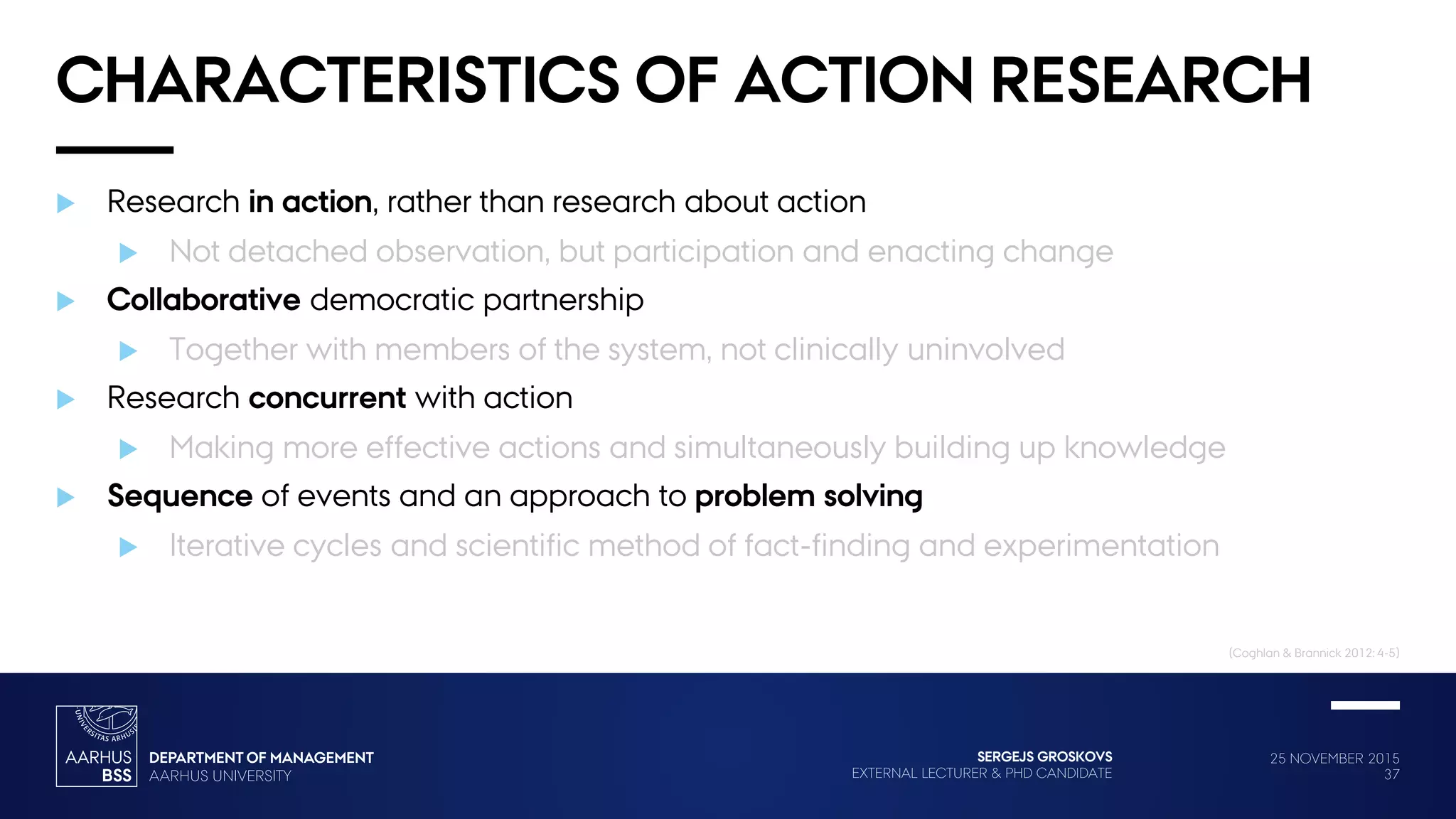 25 NOVEMBER 2015
37
SERGEJS GROSKOVS
EXTERNAL LECTURER & PHD CANDIDATE
CHARACTERISTICS OF ACTION RESEARCH
 Research in action, rather than research about action
 Not detached observation, but participation and enacting change
 Collaborative democratic partnership
 Together with members of the system, not clinically uninvolved
 Research concurrent with action
 Making more effective actions and simultaneously building up knowledge
 Sequence of events and an approach to problem solving
 Iterative cycles and scientific method of fact-finding and experimentation
(Coghlan & Brannick 2012: 4-5)
 