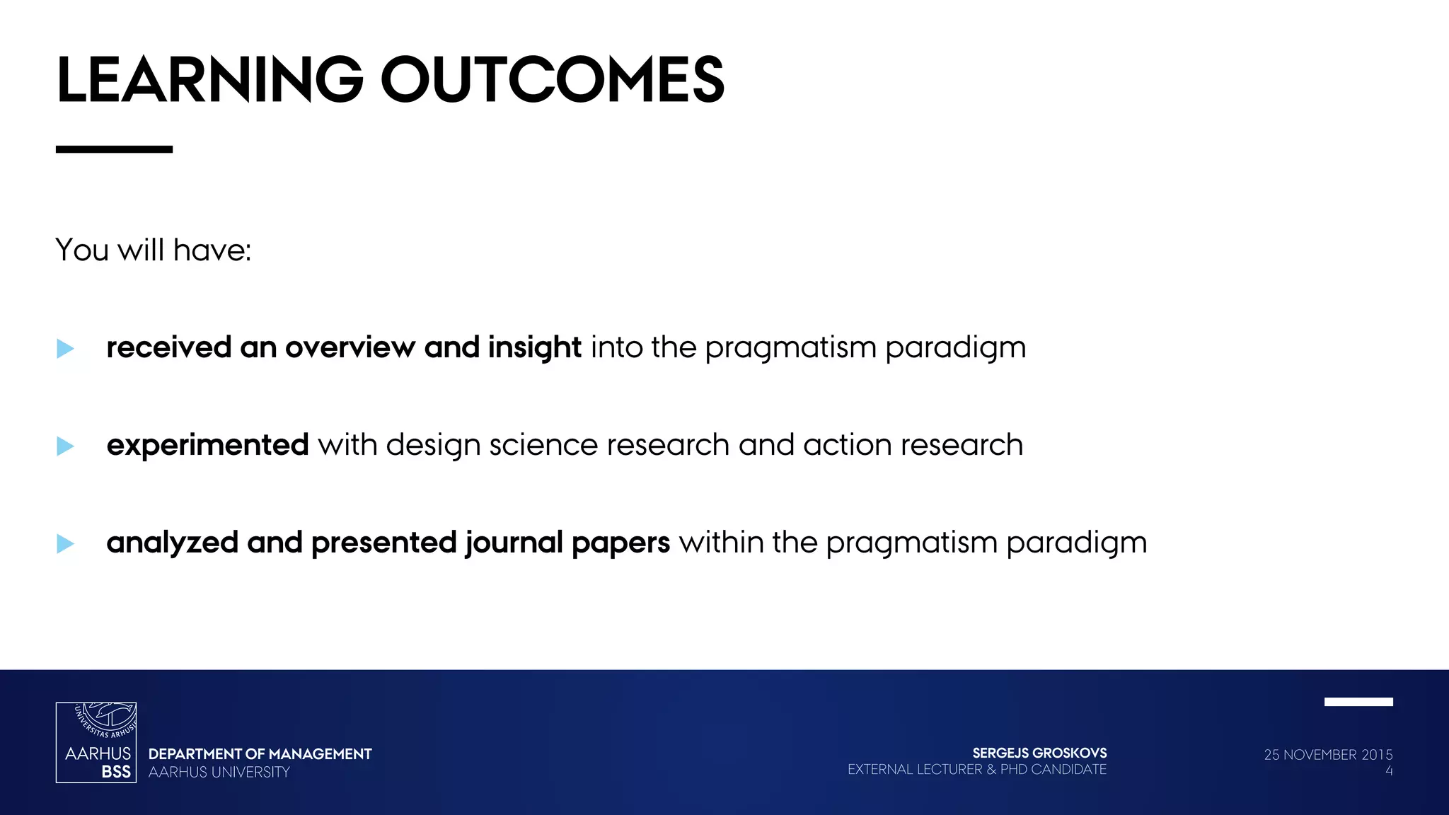 25 NOVEMBER 2015
4
SERGEJS GROSKOVS
EXTERNAL LECTURER & PHD CANDIDATE
LEARNING OUTCOMES
You will have:
 received an overview and insight into the pragmatism paradigm
 experimented with design science research and action research
 analyzed and presented journal papers within the pragmatism paradigm
 