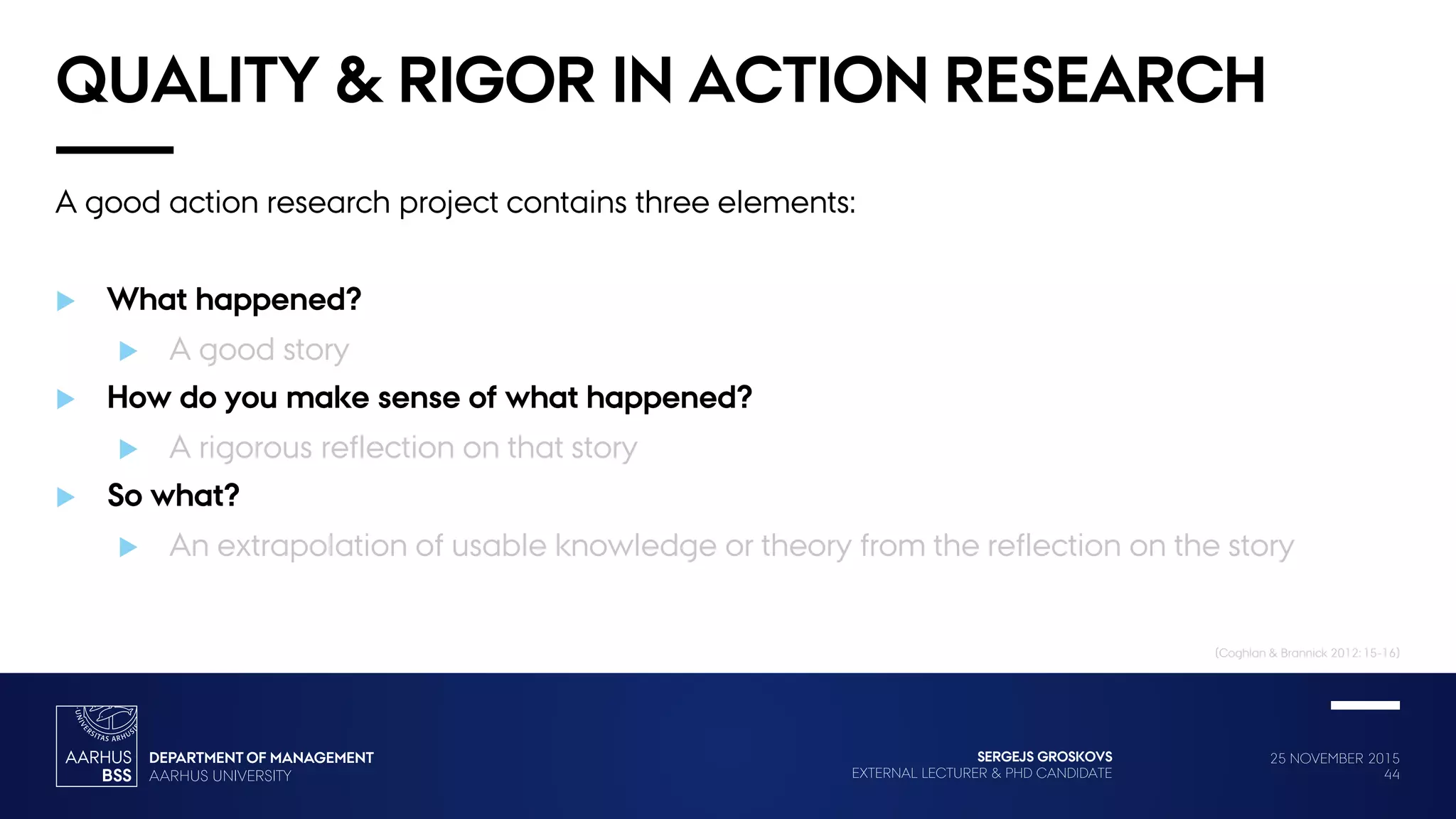 25 NOVEMBER 2015
44
SERGEJS GROSKOVS
EXTERNAL LECTURER & PHD CANDIDATE
QUALITY & RIGOR IN ACTION RESEARCH
A good action research project contains three elements:
 What happened?
 A good story
 How do you make sense of what happened?
 A rigorous reflection on that story
 So what?
 An extrapolation of usable knowledge or theory from the reflection on the story
(Coghlan & Brannick 2012: 15-16)
 