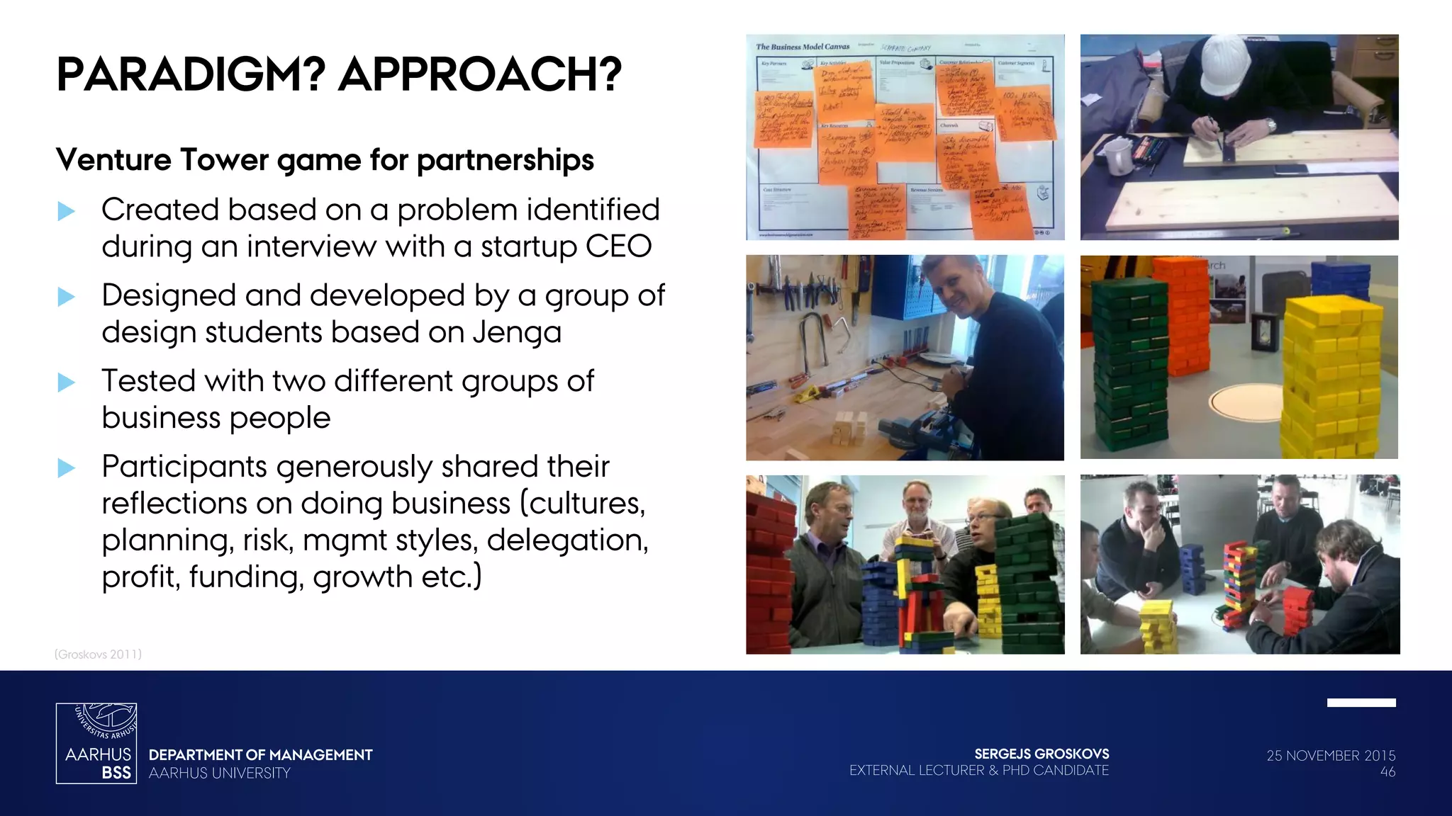 25 NOVEMBER 2015
46
SERGEJS GROSKOVS
EXTERNAL LECTURER & PHD CANDIDATE
PARADIGM? APPROACH?
Venture Tower game for partnerships
 Created based on a problem identified
during an interview with a startup CEO
 Designed and developed by a group of
design students based on Jenga
 Tested with two different groups of
business people
 Participants generously shared their
reflections on doing business (cultures,
planning, risk, mgmt styles, delegation,
profit, funding, growth etc.)
(Groskovs 2011)
 