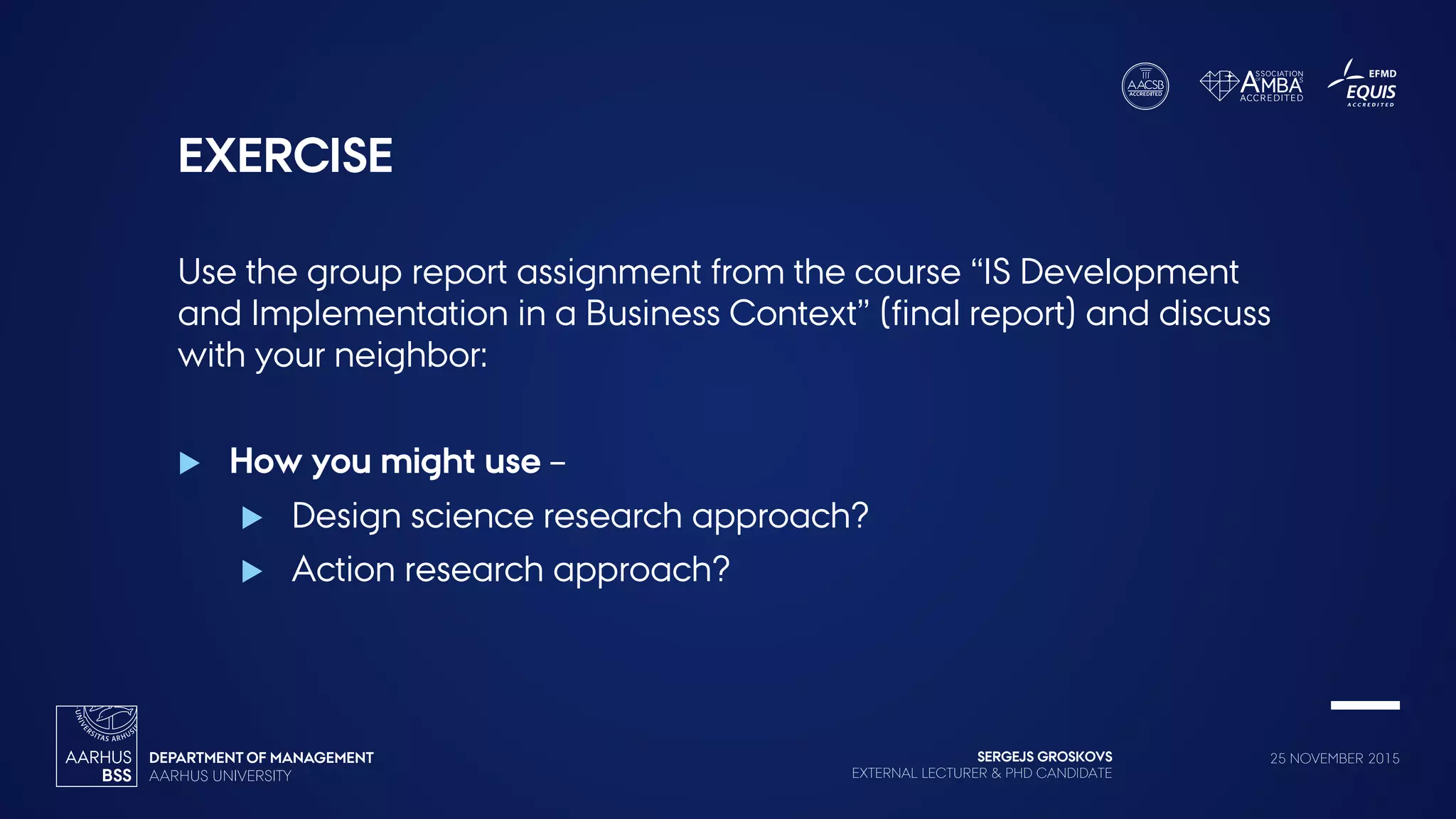 SERGEJS GROSKOVS
EXTERNAL LECTURER & PHD CANDIDATE
25 NOVEMBER 2015
EXERCISE
Use the group report assignment from the course “IS Development
and Implementation in a Business Context” (final report) and discuss
with your neighbor:
 How you might use –
 Design science research approach?
 Action research approach?
 