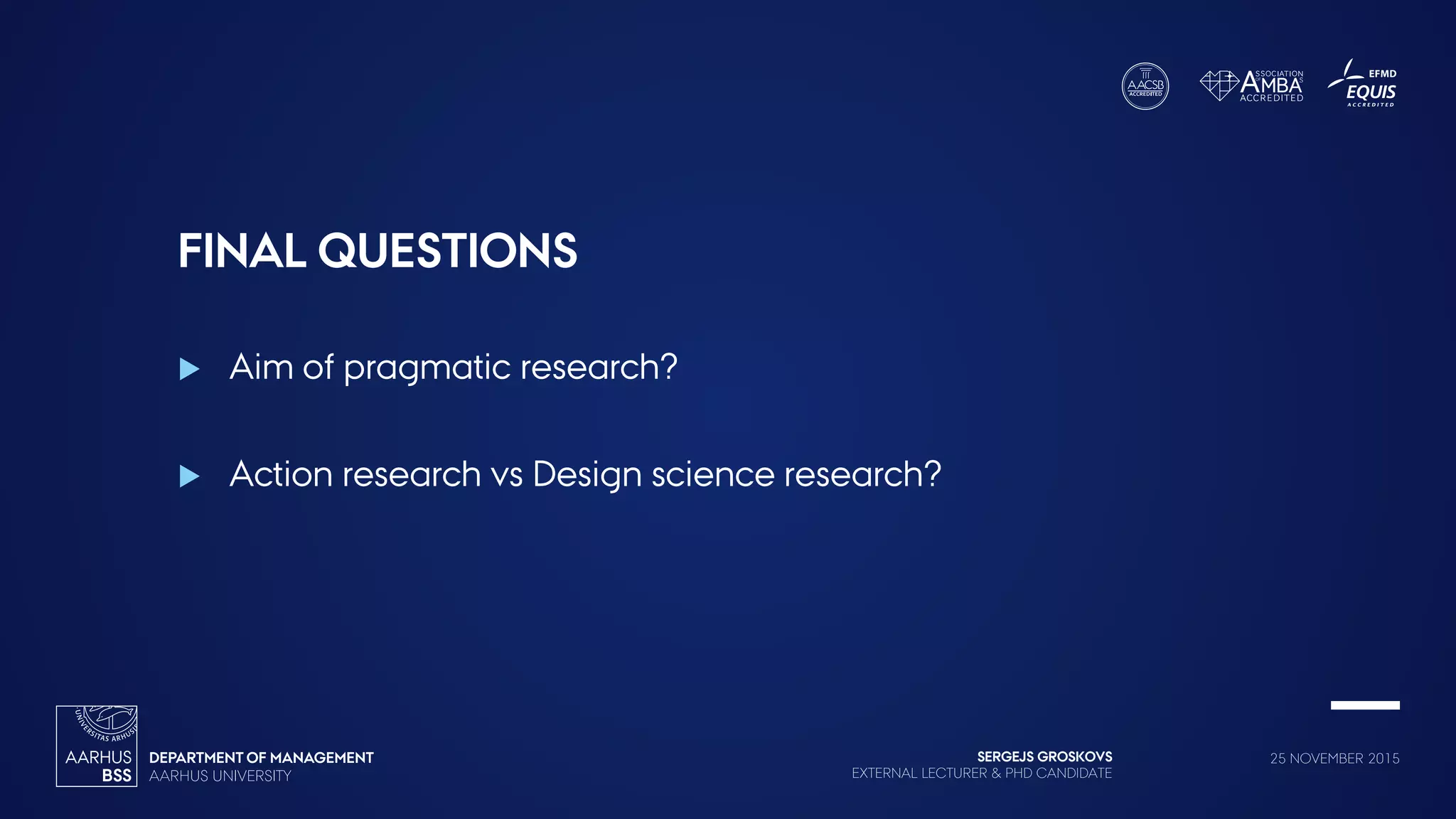 SERGEJS GROSKOVS
EXTERNAL LECTURER & PHD CANDIDATE
25 NOVEMBER 2015
FINAL QUESTIONS
 Aim of pragmatic research?
 Action research vs Design science research?
 