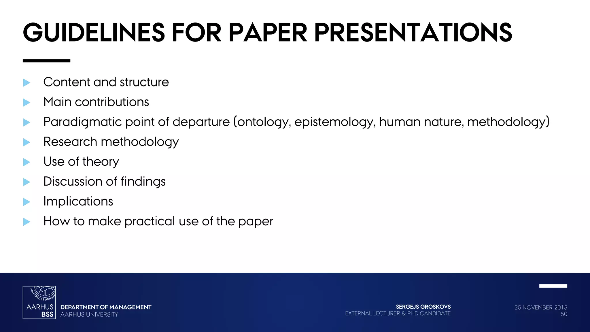 25 NOVEMBER 2015
50
SERGEJS GROSKOVS
EXTERNAL LECTURER & PHD CANDIDATE
GUIDELINES FOR PAPER PRESENTATIONS
 Content and structure
 Main contributions
 Paradigmatic point of departure (ontology, epistemology, human nature, methodology)
 Research methodology
 Use of theory
 Discussion of findings
 Implications
 How to make practical use of the paper
 