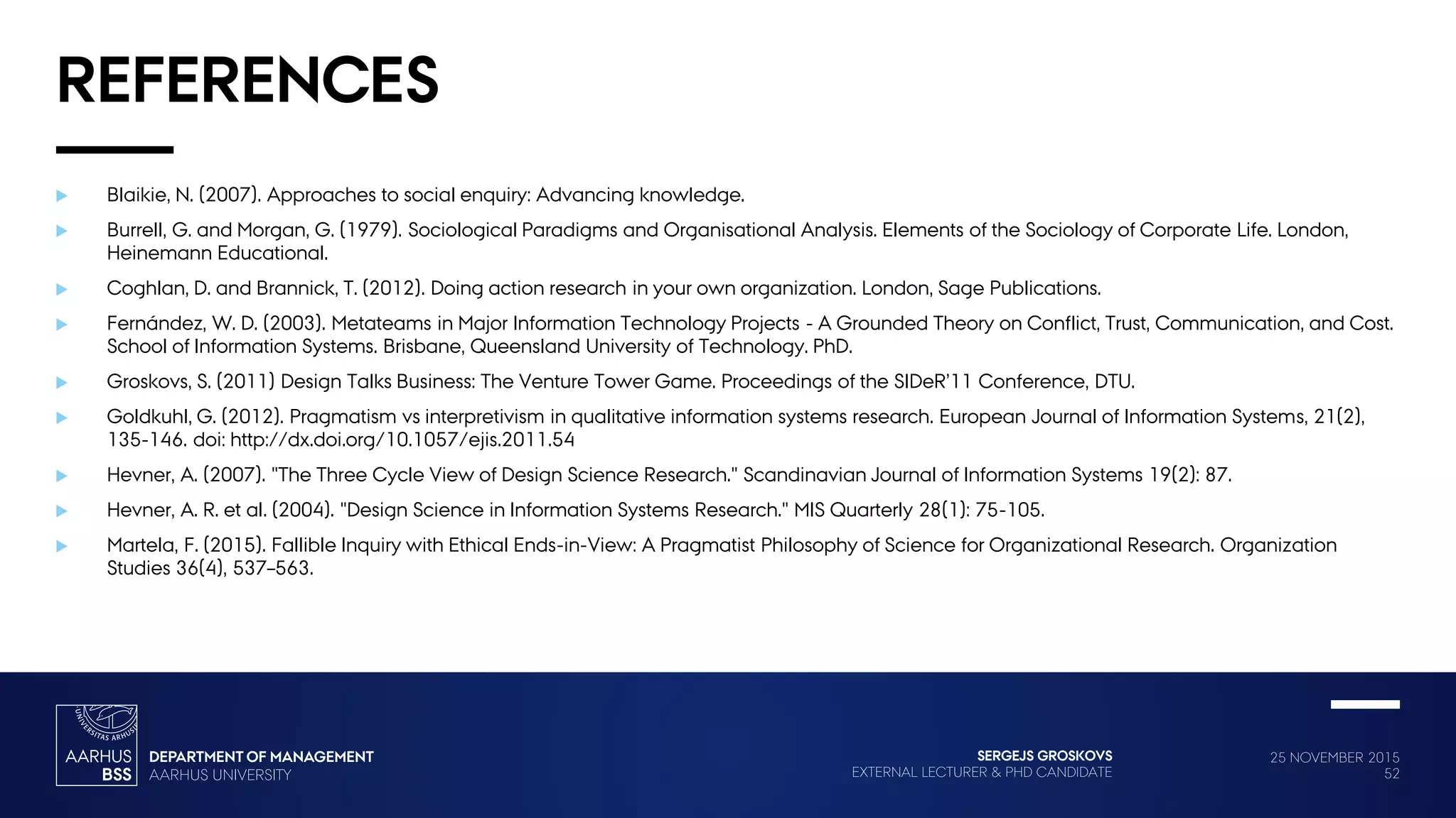 25 NOVEMBER 2015
52
SERGEJS GROSKOVS
EXTERNAL LECTURER & PHD CANDIDATE
REFERENCES
 Blaikie, N. (2007). Approaches to social enquiry: Advancing knowledge.
 Burrell, G. and Morgan, G. (1979). Sociological Paradigms and Organisational Analysis. Elements of the Sociology of Corporate Life. London,
Heinemann Educational.
 Coghlan, D. and Brannick, T. (2012). Doing action research in your own organization. London, Sage Publications.
 Fernández, W. D. (2003). Metateams in Major Information Technology Projects - A Grounded Theory on Conflict, Trust, Communication, and Cost.
School of Information Systems. Brisbane, Queensland University of Technology. PhD.
 Groskovs, S. (2011) Design Talks Business: The Venture Tower Game. Proceedings of the SIDeR’11 Conference, DTU.
 Goldkuhl, G. (2012). Pragmatism vs interpretivism in qualitative information systems research. European Journal of Information Systems, 21(2),
135-146. doi: http://dx.doi.org/10.1057/ejis.2011.54
 Hevner, A. (2007). "The Three Cycle View of Design Science Research." Scandinavian Journal of Information Systems 19(2): 87.
 Hevner, A. R. et al. (2004). "Design Science in Information Systems Research." MIS Quarterly 28(1): 75-105.
 Martela, F. (2015). Fallible Inquiry with Ethical Ends-in-View: A Pragmatist Philosophy of Science for Organizational Research. Organization
Studies 36(4), 537–563.
 