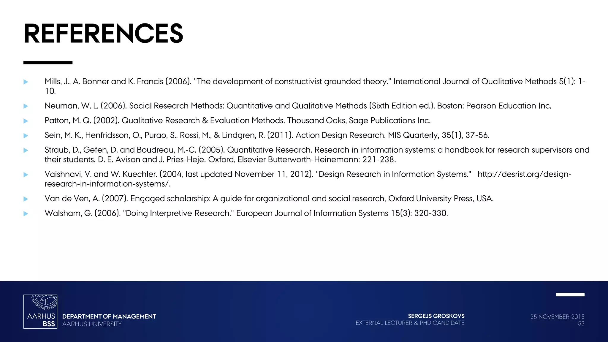 25 NOVEMBER 2015
53
SERGEJS GROSKOVS
EXTERNAL LECTURER & PHD CANDIDATE
REFERENCES
 Mills, J., A. Bonner and K. Francis (2006). "The development of constructivist grounded theory." International Journal of Qualitative Methods 5(1): 1-
10.
 Neuman, W. L. (2006). Social Research Methods: Quantitative and Qualitative Methods (Sixth Edition ed.). Boston: Pearson Education Inc.
 Patton, M. Q. (2002). Qualitative Research & Evaluation Methods. Thousand Oaks, Sage Publications Inc.
 Sein, M. K., Henfridsson, O., Purao, S., Rossi, M., & Lindgren, R. (2011). Action Design Research. MIS Quarterly, 35(1), 37-56.
 Straub, D., Gefen, D. and Boudreau, M.-C. (2005). Quantitative Research. Research in information systems: a handbook for research supervisors and
their students. D. E. Avison and J. Pries-Heje. Oxford, Elsevier Butterworth-Heinemann: 221-238.
 Vaishnavi, V. and W. Kuechler. (2004, last updated November 11, 2012). "Design Research in Information Systems." http://desrist.org/design-
research-in-information-systems/.
 Van de Ven, A. (2007). Engaged scholarship: A guide for organizational and social research, Oxford University Press, USA.
 Walsham, G. (2006). "Doing Interpretive Research." European Journal of Information Systems 15(3): 320-330.
 