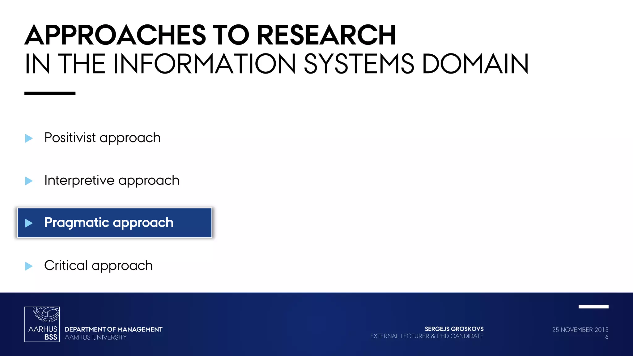 25 NOVEMBER 2015
6
SERGEJS GROSKOVS
EXTERNAL LECTURER & PHD CANDIDATE
 Positivist approach
 Interpretive approach
 Pragmatic approach
 Critical approach
APPROACHES TO RESEARCH
IN THE INFORMATION SYSTEMS DOMAIN
 