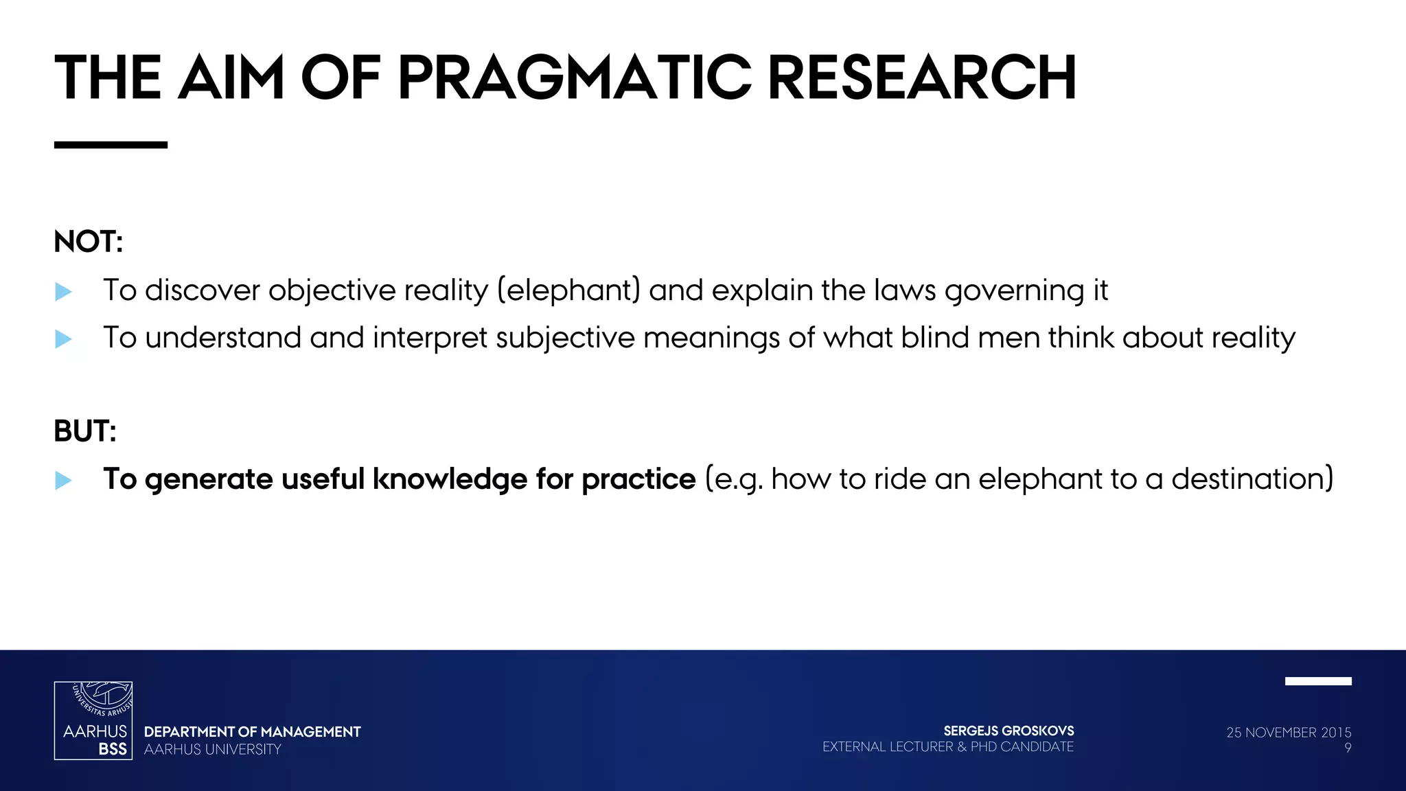 25 NOVEMBER 2015
9
SERGEJS GROSKOVS
EXTERNAL LECTURER & PHD CANDIDATE
THE AIM OF PRAGMATIC RESEARCH
NOT:
 To discover objective reality (elephant) and explain the laws governing it
 To understand and interpret subjective meanings of what blind men think about reality
BUT:
 To generate useful knowledge for practice (e.g. how to ride an elephant to a destination)
 