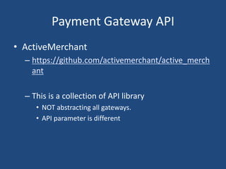 Payment Gateway API
• ActiveMerchant
– https://github.com/activemerchant/active_merch
ant
– This is a collection of API library
• NOT abstracting all gateways.
• API parameter is different
 