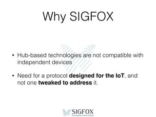 Why SIGFOX
• Hub-based technologies are not compatible with
independent devices
• Need for a protocol designed for the IoT, and
not one tweaked to address it.
 
