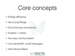 Core concepts
• Energy efﬁciency
• Very Long Range
• Out of the box connectivity
• Outdoor + Indoor
• Two-way communication
• Low bandwidth, small messages
• Ultra Narrow Band
 