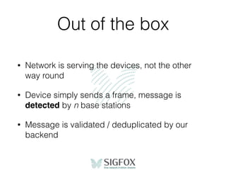 Out of the box
• Network is serving the devices, not the other
way round
• Device simply sends a frame, message is
detected by n base stations
• Message is validated / deduplicated by our
backend
 