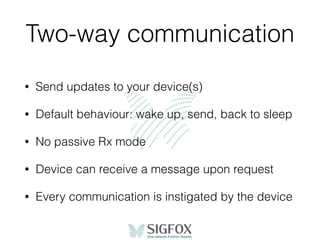 Two-way communication
• Send updates to your device(s)
• Default behaviour: wake up, send, back to sleep
• No passive Rx mode
• Device can receive a message upon request
• Every communication is instigated by the device
 