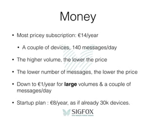 Money
• Most pricey subscription: €14/year
• A couple of devices, 140 messages/day
• The higher volume, the lower the price
• The lower number of messages, the lower the price
• Down to €1/year for large volumes & a couple of
messages/day
• Startup plan : €8/year, as if already 30k devices.
 