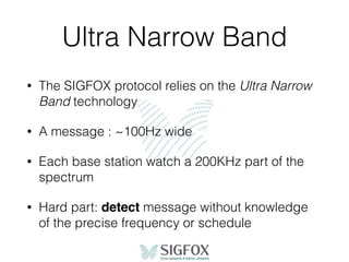 Ultra Narrow Band
• The SIGFOX protocol relies on the Ultra Narrow
Band technology
• A message : ~100Hz wide
• Each base station watch a 200KHz part of the
spectrum
• Hard part: detect message without knowledge
of the precise frequency or schedule
 