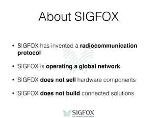 About SIGFOX
• SIGFOX has invented a radiocommunication
protocol
• SIGFOX is operating a global network
• SIGFOX does not sell hardware components
• SIGFOX does not build connected solutions
 