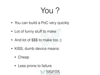 You ?
• You can build a PoC very quickly
• Lot of funny stuff to make
• And lot of $$$ to make too ;)
• KISS, dumb device means:
• Cheap
• Less prone to failure
 
