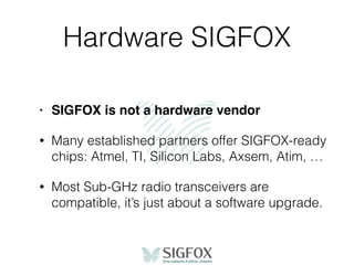 Hardware SIGFOX
• SIGFOX is not a hardware vendor
• Many established partners offer SIGFOX-ready
chips: Atmel, TI, Silicon Labs, Axsem, Atim, …
• Most Sub-GHz radio transceivers are
compatible, it’s just about a software upgrade.
 