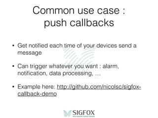 Common use case :
push callbacks
• Get notiﬁed each time of your devices send a
message
• Can trigger whatever you want : alarm,
notiﬁcation, data processing, …
• Example here: http://github.com/nicolsc/sigfox-
callback-demo
 