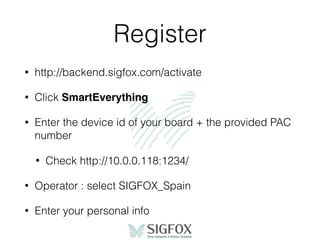 Register
• http://backend.sigfox.com/activate
• Click SmartEverything
• Enter the device id of your board + the provided PAC
number
• Check http://10.0.0.118:1234/
• Operator : select SIGFOX_Spain
• Enter your personal info
 