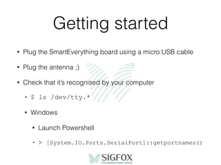 Getting started
• Plug the SmartEverything board using a micro USB cable
• Plug the antenna ;)
• Check that it’s recognised by your computer
• $ ls /dev/tty.*
• Windows
• Launch Powershell
• > [System.IO.Ports.SerialPort]::getportnames()
 