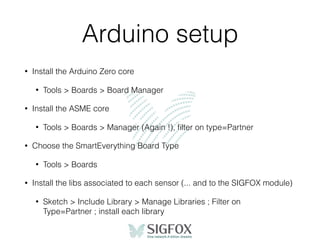 Arduino setup
• Install the Arduino Zero core
• Tools > Boards > Board Manager
• Install the ASME core
• Tools > Boards > Manager (Again !), ﬁlter on type=Partner
• Choose the SmartEverything Board Type
• Tools > Boards
• Install the libs associated to each sensor (... and to the SIGFOX module)
• Sketch > Include Library > Manage Libraries ; Filter on
Type=Partner ; install each library
 